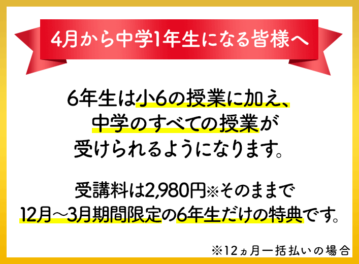 4月から中学1年生になる皆様へ 6年生は小6の授業に加え、中学のすべての授業が受けられるようになります。受講料は2980円※そのままで12月~3月期間限定の6年生だけの特典です