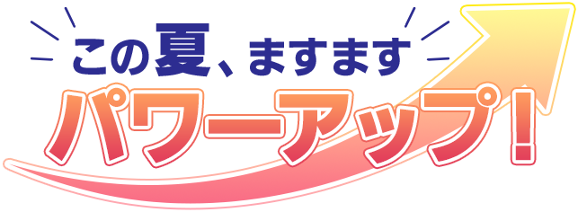 この夏、ますます パワーアップ